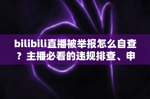 bilibili直播被举报怎么自查？主播必看的违规排查、申诉与预防全攻略