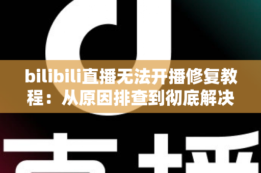 bilibili直播无法开播修复教程：从原因排查到彻底解决的完整指南