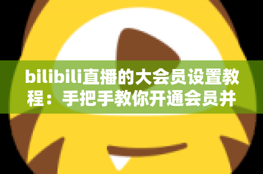 bilibili直播的大会员设置教程:手把手教你开通会员并玩转直播专属特权 bilibili直播的大会员设置教程:手把手教你开通会员并玩转直播专属特权