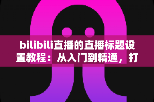 bilibili直播的直播标题设置教程:从入门到精通,打造高点击率直播间的完整指南 bilibili直播的直播标题设置教程:从入门到精通,打造高点击率直播间的完整指南