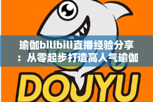 瑜伽bilibili直播经验分享：从零起步打造高人气瑜伽直播间的全流程实战指南