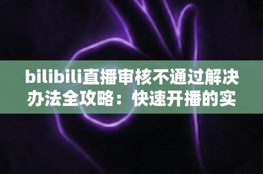 bilibili直播审核不通过解决办法全攻略：快速开播的实用指南与避坑经验分享