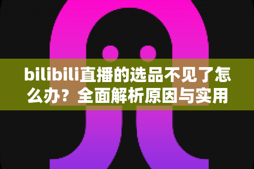 bilibili直播的选品不见了怎么办？全面解析原因与实用解决方案