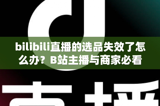 bilibili直播的选品失效了怎么办？B站主播与商家必看的高效选品自救指南