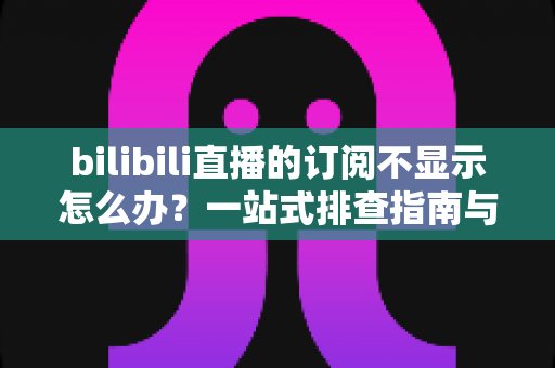 bilibili直播的订阅不显示怎么办？一站式排查指南与实用解决技巧