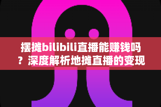 摆摊bilibili直播能赚钱吗?深度解析地摊直播的变现真相与实操指南 摆摊bilibili直播能赚钱吗?深度解析地摊直播的变现真相与实操指南