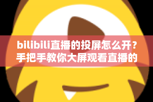 bilibili直播的投屏怎么开?手把手教你大屏观看直播的完整攻略 bilibili直播的投屏怎么开?手把手教你大屏观看直播的完整攻略