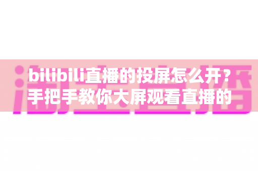bilibili直播的投屏怎么开?手把手教你大屏观看直播的完整攻略 bilibili直播的投屏怎么开?手把手教你大屏观看直播的完整攻略