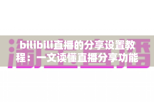 bilibili直播的分享设置教程：一文读懂直播分享功能，快速提升直播间人气与曝光度