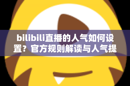 bilibili直播的人气如何设置？官方规则解读与人气提升全攻略