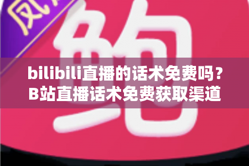 bilibili直播的话术免费吗？B站直播话术免费获取渠道与实用创作指南全解析