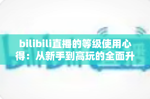 bilibili直播的等级使用心得：从新手到高玩的全面升级指南与实用技巧分享