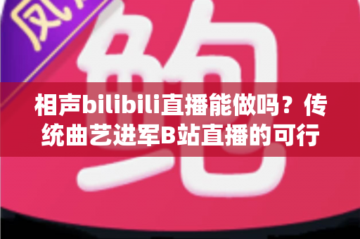 相声bilibili直播能做吗？传统曲艺进军B站直播的可行性分析与实战全攻略