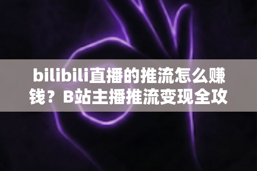 bilibili直播的推流怎么赚钱？B站主播推流变现全攻略与实用技巧大揭秘