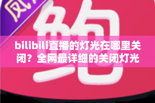 bilibili直播的灯光在哪里关闭？全网最详细的关闭灯光操作指南与常见问题解析