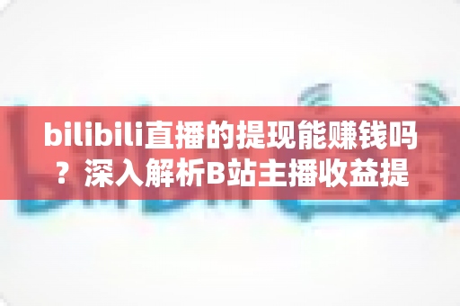bilibili直播的提现能赚钱吗？深入解析B站主播收益提现的真实情况与赚钱攻略