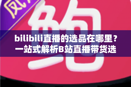 bilibili直播的选品在哪里？一站式解析B站直播带货选品入口与实操全攻略
