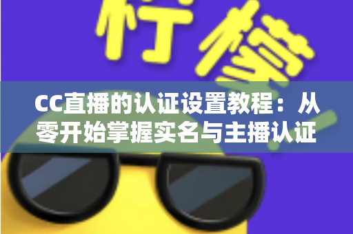 CC直播的认证设置教程：从零开始掌握实名与主播认证的完整操作指南，轻松开启直播之旅