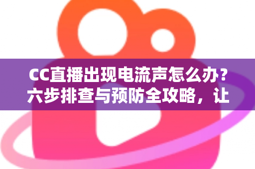 CC直播出现电流声怎么办？六步排查与预防全攻略，让直播间彻底告别杂音