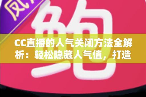 CC直播的人气关闭方法全解析：轻松隐藏人气值，打造更专注的直播体验