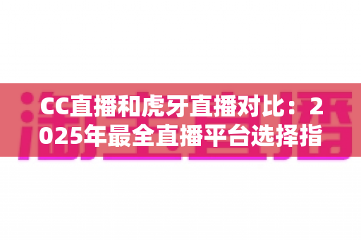 CC直播和虎牙直播对比：2025年最全直播平台选择指南，看完这篇不再纠结