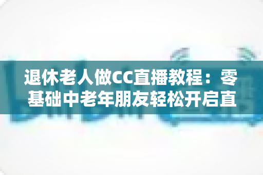 退休老人做CC直播教程:零基础中老年朋友轻松开启直播新生活的完整指南 退休老人做CC直播教程:零基础中老年朋友轻松开启直播新生活的完整指南
