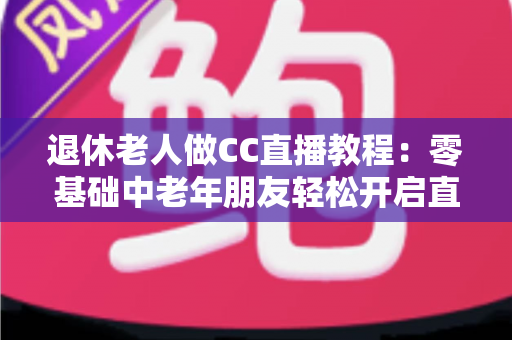 退休老人做CC直播教程:零基础中老年朋友轻松开启直播新生活的完整指南 退休老人做CC直播教程:零基础中老年朋友轻松开启直播新生活的完整指南
