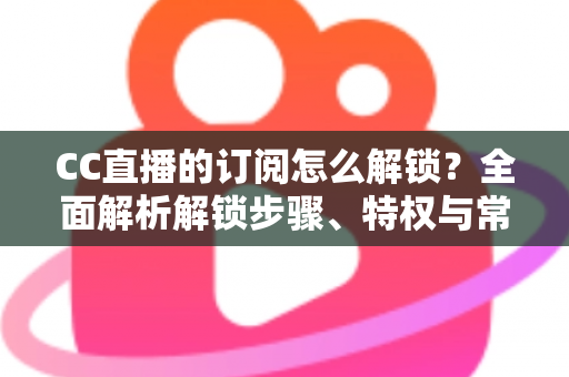 CC直播的订阅怎么解锁?全面解析解锁步骤、特权与常见问题 CC直播的订阅怎么解锁?全面解析解锁步骤、特权与常见问题