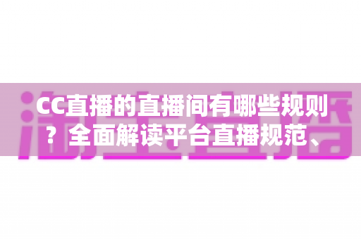 CC直播的直播间有哪些规则？全面解读平台直播规范、违规处罚与合规开播指南