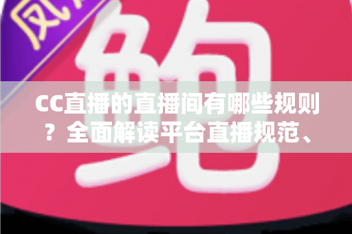 CC直播的直播间有哪些规则？全面解读平台直播规范、违规处罚与合规开播指南