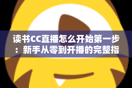 读书CC直播怎么开始第一步:新手从零到开播的完整指南 读书CC直播怎么开始第一步:新手从零到开播的完整指南