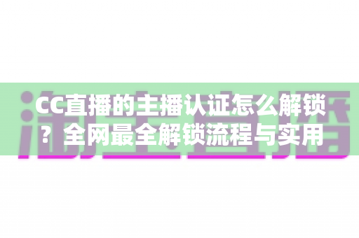 CC直播的主播认证怎么解锁?全网最全解锁流程与实用指南一文读懂 CC直播的主播认证怎么解锁?全网最全解锁流程与实用指南一文读懂