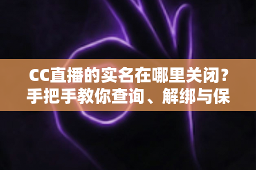 CC直播的实名在哪里关闭？手把手教你查询、解绑与保护个人信息的完整攻略