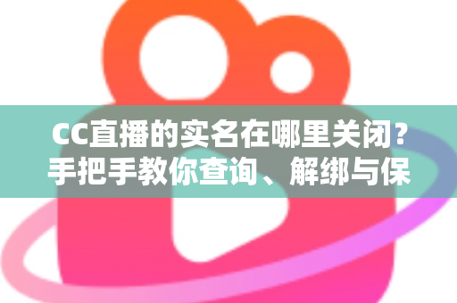 CC直播的实名在哪里关闭？手把手教你查询、解绑与保护个人信息的完整攻略