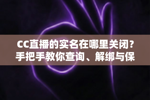 CC直播的实名在哪里关闭？手把手教你查询、解绑与保护个人信息的完整攻略