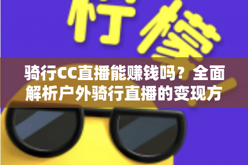 骑行CC直播能赚钱吗?全面解析户外骑行直播的变现方式、收入水平与新手实操指南 骑行CC直播能赚钱吗?全面解析户外骑行直播的变现方式、收入水平与新手实操指南