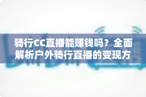 骑行CC直播能赚钱吗？全面解析户外骑行直播的变现方式、收入水平与新手实操指南