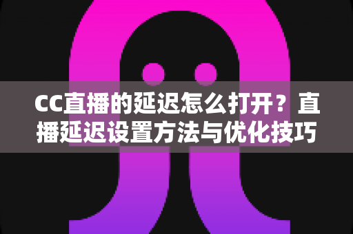 CC直播的延迟怎么打开？直播延迟设置方法与优化技巧全解析