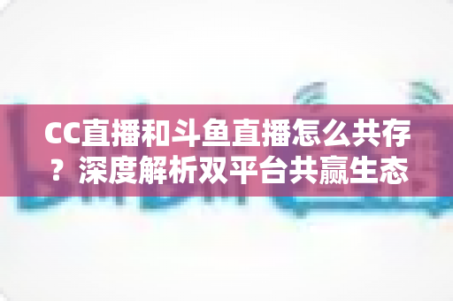 CC直播和斗鱼直播怎么共存？深度解析双平台共赢生态与运营策略全指南