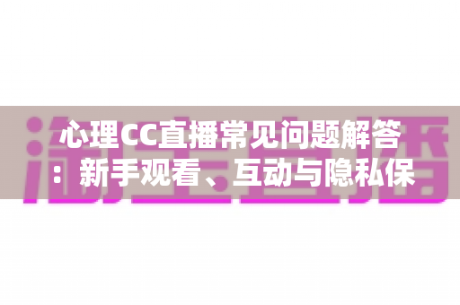 心理CC直播常见问题解答：新手观看、互动与隐私保护一站式指南