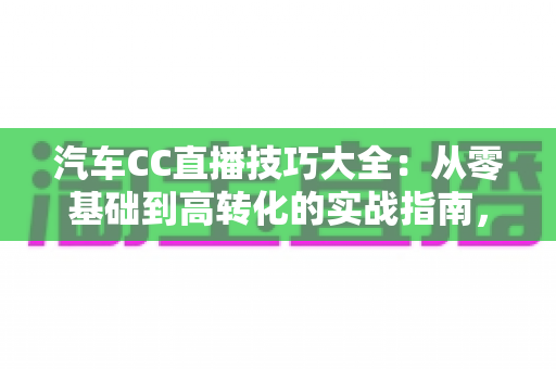 汽车CC直播技巧大全：从零基础到高转化的实战指南，教你打造人气爆棚的卖车直播间