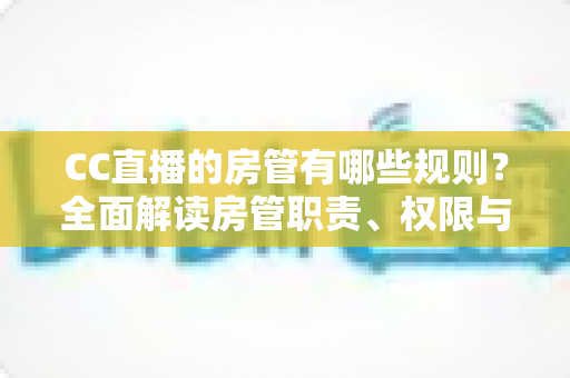 CC直播的房管有哪些规则？全面解读房管职责、权限与管理细则