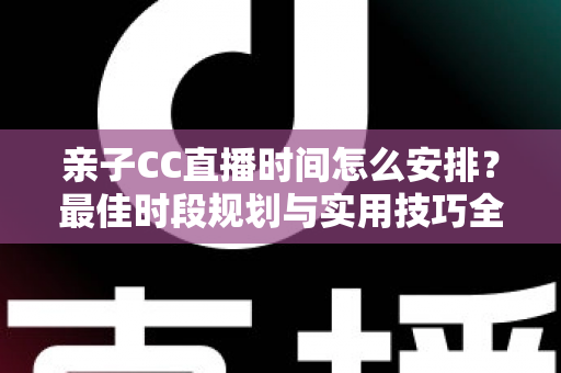 亲子CC直播时间怎么安排？最佳时段规划与实用技巧全解析，助您轻松打造高人气亲子直播间