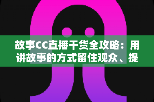 故事CC直播干货全攻略：用讲故事的方式留住观众、提升直播间人气