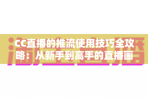 CC直播的推流使用技巧全攻略：从新手到高手的直播画质提升指南