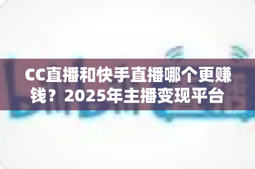 CC直播和快手直播哪个更赚钱？2025年主播变现平台全面深度对比与选择指南