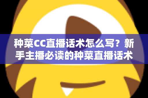 种菜CC直播话术怎么写？新手主播必读的种菜直播话术模板与高转化实战指南