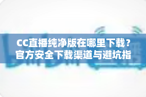 CC直播纯净版在哪里下载？官方安全下载渠道与避坑指南全解析