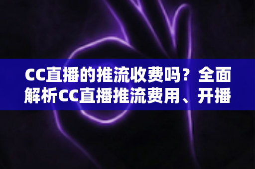 CC直播的推流收费吗？全面解析CC直播推流费用、开播流程与主播收益指南