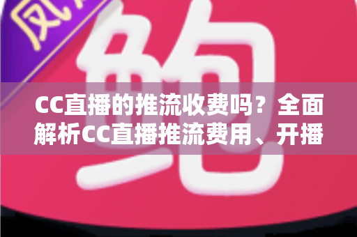 CC直播的推流收费吗？全面解析CC直播推流费用、开播流程与主播收益指南